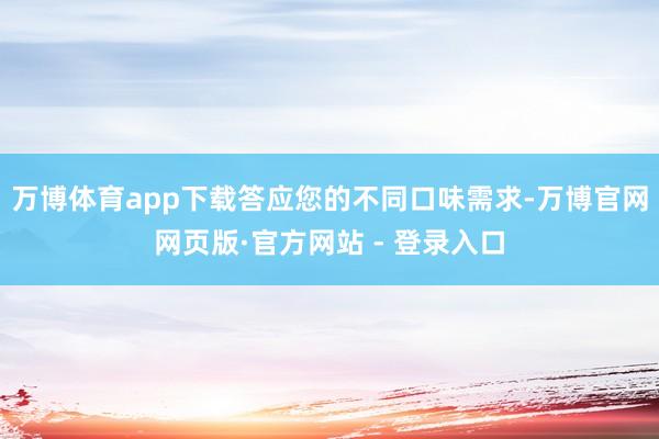 万博体育app下载答应您的不同口味需求-万博官网网页版·官方网站 - 登录入口