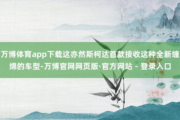 万博体育app下载这亦然斯柯达首款接收这种全新缠绵的车型-万博官网网页版·官方网站 - 登录入口