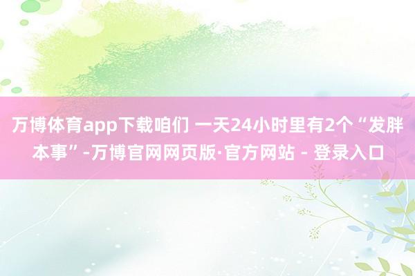万博体育app下载咱们 一天24小时里有2个“发胖本事”-万博官网网页版·官方网站 - 登录入口