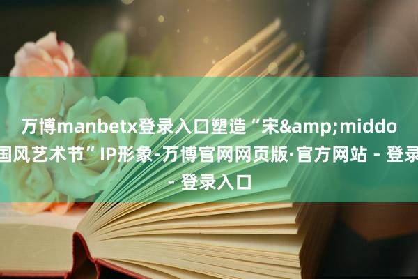 万博manbetx登录入口塑造“宋&middot;潮国风艺术节”IP形象-万博官网网页版·官方网站 - 登录入口