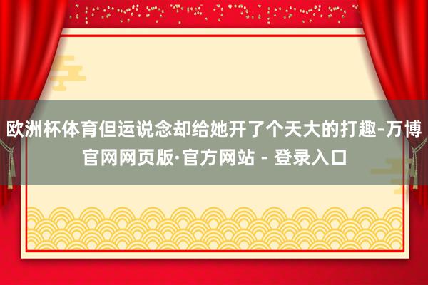 欧洲杯体育但运说念却给她开了个天大的打趣-万博官网网页版·官方网站 - 登录入口