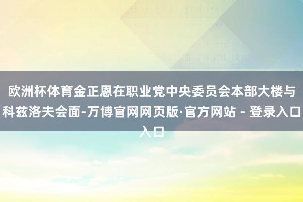 欧洲杯体育　　金正恩在职业党中央委员会本部大楼与科兹洛夫会面-万博官网网页版·官方网站 - 登录入口