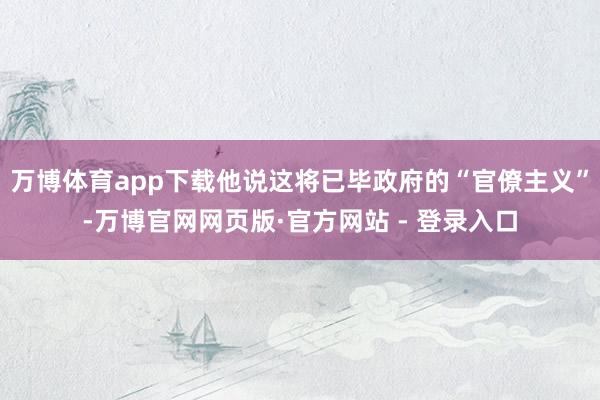 万博体育app下载他说这将已毕政府的“官僚主义”-万博官网网页版·官方网站 - 登录入口
