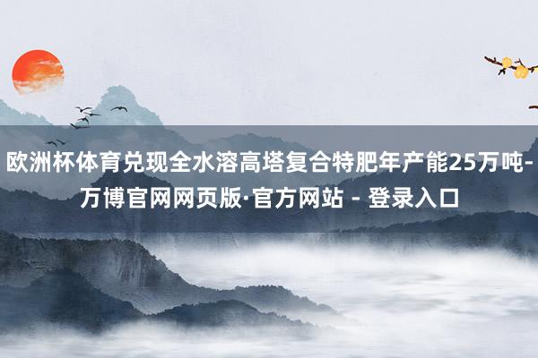 欧洲杯体育兑现全水溶高塔复合特肥年产能25万吨-万博官网网页版·官方网站 - 登录入口