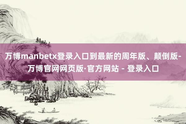 万博manbetx登录入口到最新的周年版、颠倒版-万博官网网页版·官方网站 - 登录入口