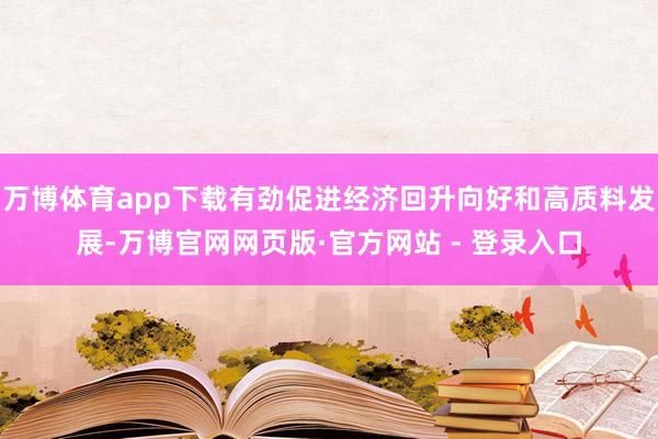 万博体育app下载有劲促进经济回升向好和高质料发展-万博官网网页版·官方网站 - 登录入口