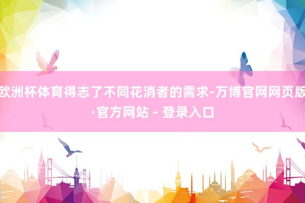 欧洲杯体育得志了不同花消者的需求-万博官网网页版·官方网站 - 登录入口