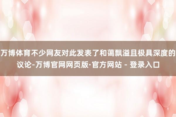 万博体育不少网友对此发表了和蔼飘溢且极具深度的议论-万博官网网页版·官方网站 - 登录入口