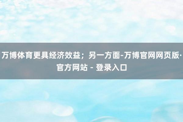 万博体育更具经济效益；另一方面-万博官网网页版·官方网站 - 登录入口