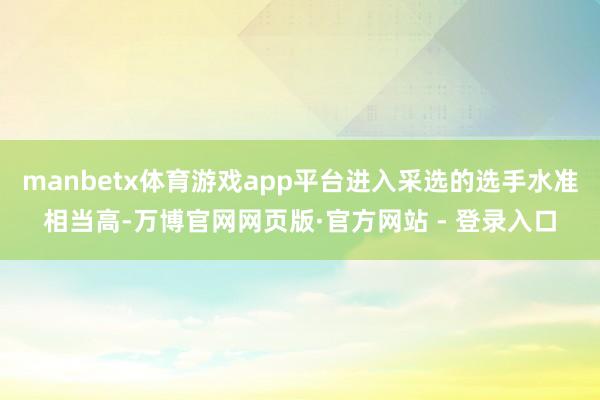 manbetx体育游戏app平台进入采选的选手水准相当高-万博官网网页版·官方网站 - 登录入口
