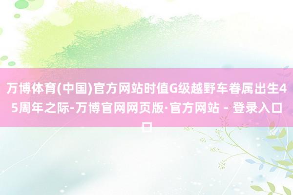 万博体育(中国)官方网站时值G级越野车眷属出生45周年之际-万博官网网页版·官方网站 - 登录入口