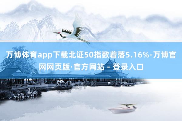万博体育app下载北证50指数着落5.16%-万博官网网页版·官方网站 - 登录入口