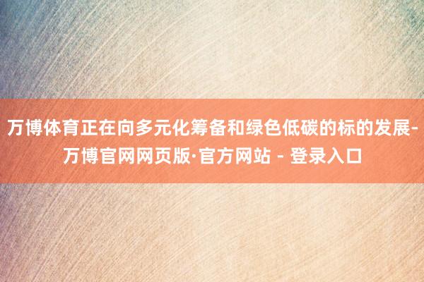 万博体育正在向多元化筹备和绿色低碳的标的发展-万博官网网页版·官方网站 - 登录入口