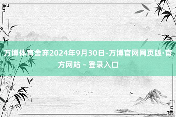 万博体育舍弃2024年9月30日-万博官网网页版·官方网站 - 登录入口