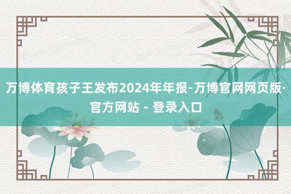 万博体育孩子王发布2024年年报-万博官网网页版·官方网站 - 登录入口