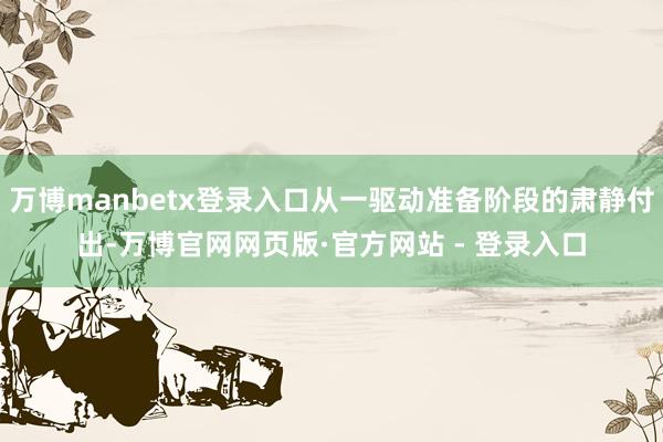 万博manbetx登录入口从一驱动准备阶段的肃静付出-万博官网网页版·官方网站 - 登录入口