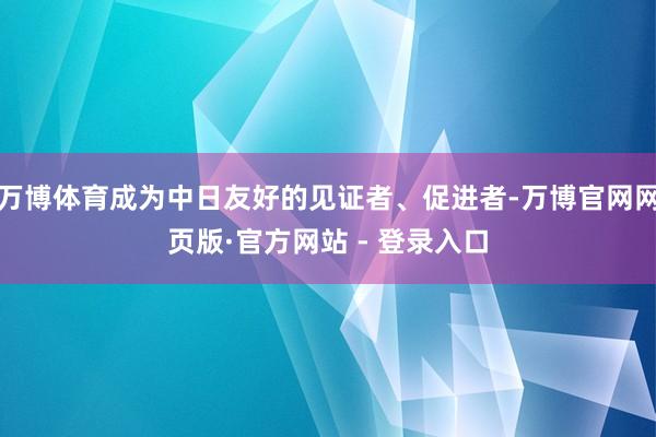 万博体育成为中日友好的见证者、促进者-万博官网网页版·官方网站 - 登录入口
