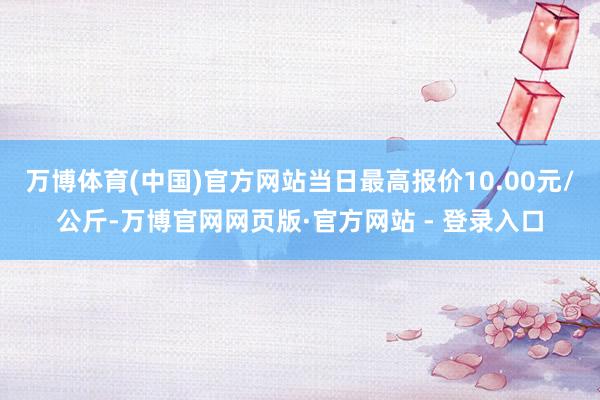 万博体育(中国)官方网站当日最高报价10.00元/公斤-万博官网网页版·官方网站 - 登录入口