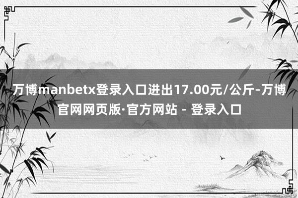 万博manbetx登录入口进出17.00元/公斤-万博官网网页版·官方网站 - 登录入口