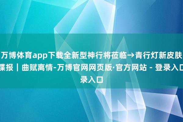 万博体育app下载全新型神行将莅临→青行灯新皮肤谍报｜曲赋离情-万博官网网页版·官方网站 - 登录入口