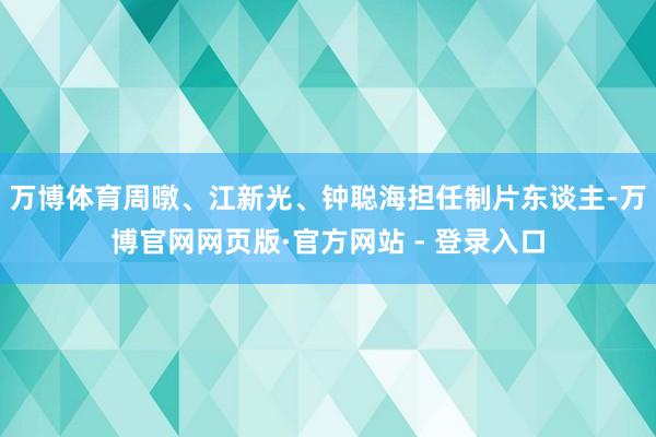 万博体育周暾、江新光、钟聪海担任制片东谈主-万博官网网页版·官方网站 - 登录入口