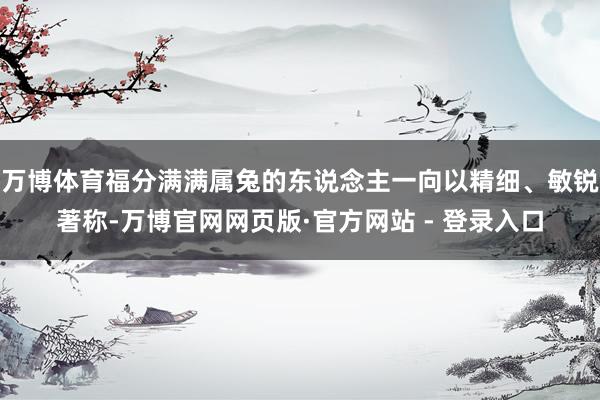 万博体育福分满满属兔的东说念主一向以精细、敏锐著称-万博官网网页版·官方网站 - 登录入口