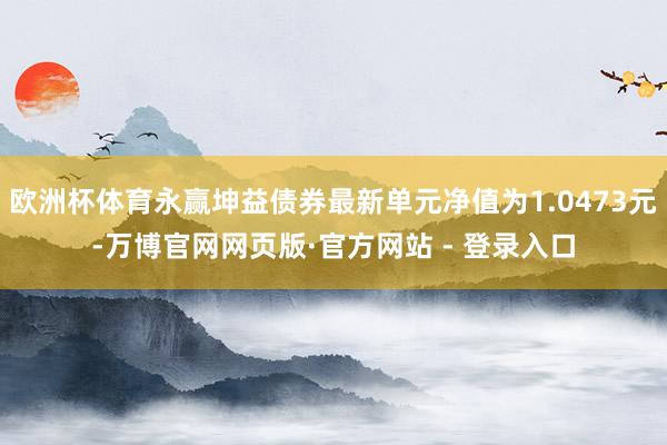 欧洲杯体育永赢坤益债券最新单元净值为1.0473元-万博官网网页版·官方网站 - 登录入口