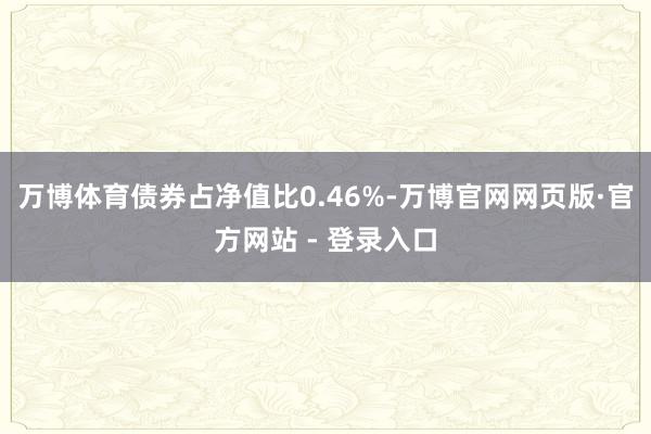 万博体育债券占净值比0.46%-万博官网网页版·官方网站 - 登录入口
