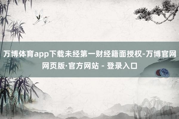 万博体育app下载未经第一财经籍面授权-万博官网网页版·官方网站 - 登录入口
