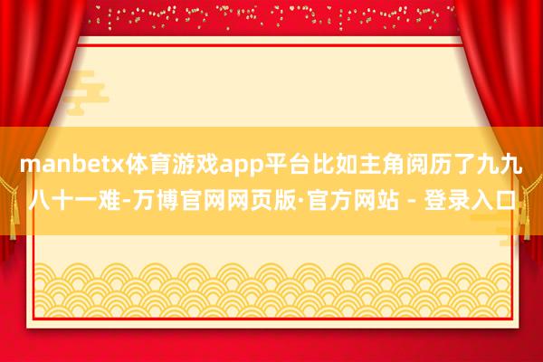 manbetx体育游戏app平台比如主角阅历了九九八十一难-万博官网网页版·官方网站 - 登录入口