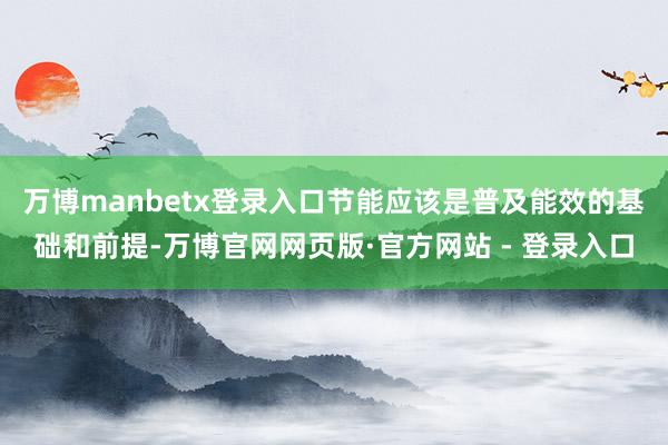万博manbetx登录入口节能应该是普及能效的基础和前提-万博官网网页版·官方网站 - 登录入口