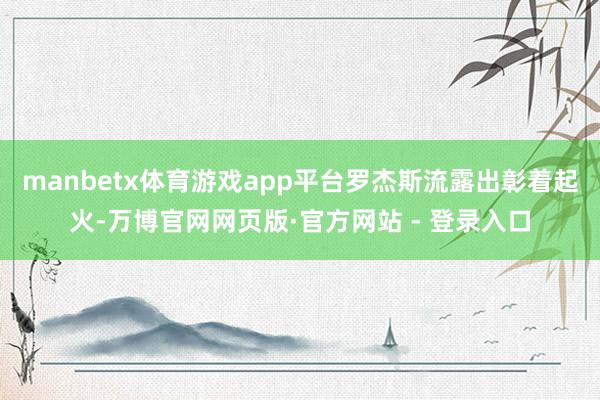 manbetx体育游戏app平台罗杰斯流露出彰着起火-万博官网网页版·官方网站 - 登录入口