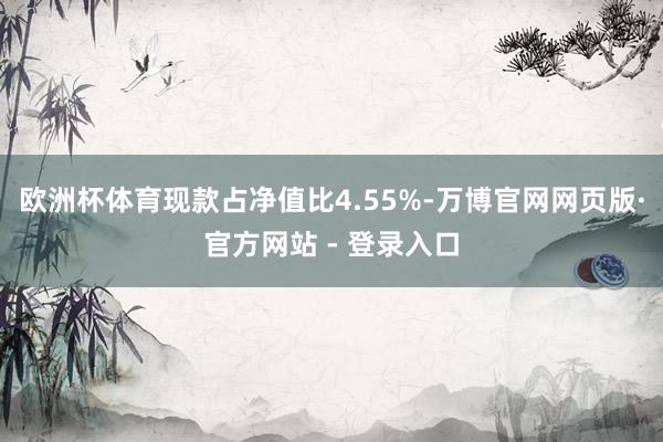 欧洲杯体育现款占净值比4.55%-万博官网网页版·官方网站 - 登录入口