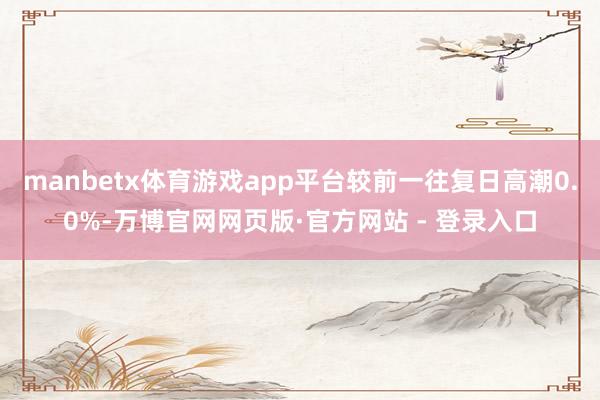 manbetx体育游戏app平台较前一往复日高潮0.0%-万博官网网页版·官方网站 - 登录入口