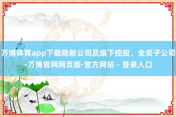万博体育app下载隐敝公司及旗下控股、全资子公司-万博官网网页版·官方网站 - 登录入口