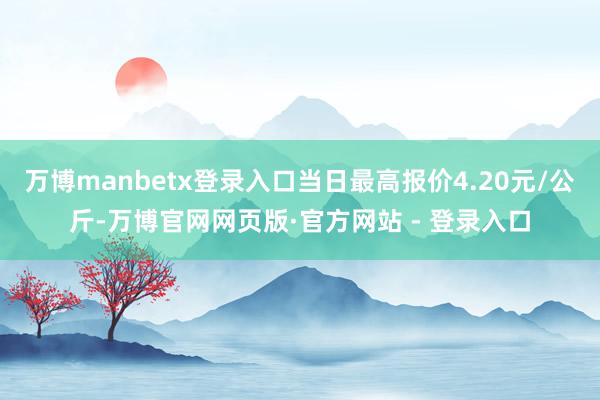 万博manbetx登录入口当日最高报价4.20元/公斤-万博官网网页版·官方网站 - 登录入口