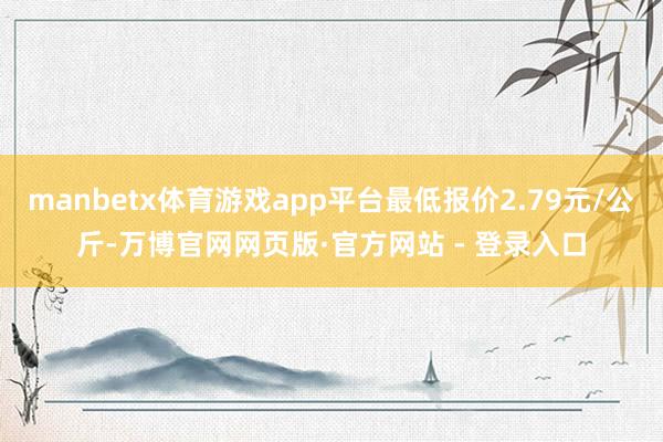 manbetx体育游戏app平台最低报价2.79元/公斤-万博官网网页版·官方网站 - 登录入口