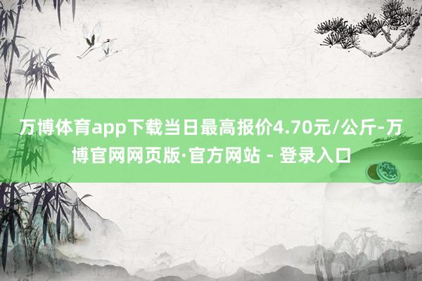 万博体育app下载当日最高报价4.70元/公斤-万博官网网页版·官方网站 - 登录入口