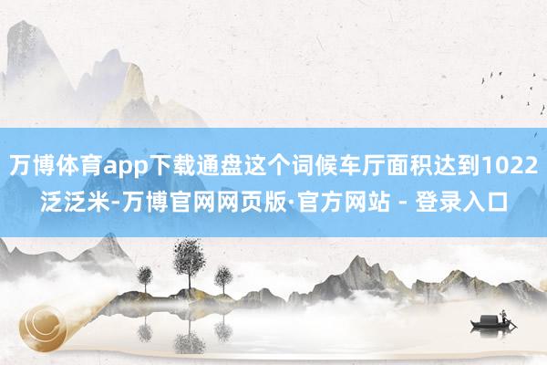 万博体育app下载通盘这个词候车厅面积达到1022泛泛米-万博官网网页版·官方网站 - 登录入口