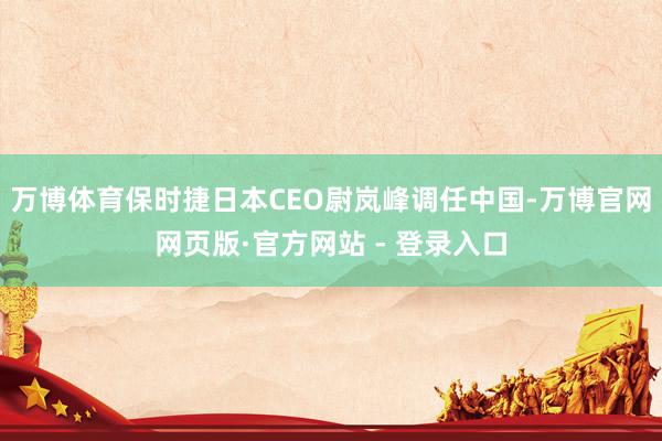 万博体育保时捷日本CEO尉岚峰调任中国-万博官网网页版·官方网站 - 登录入口