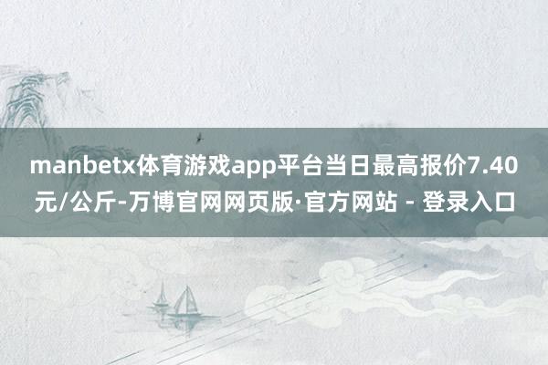 manbetx体育游戏app平台当日最高报价7.40元/公斤-万博官网网页版·官方网站 - 登录入口