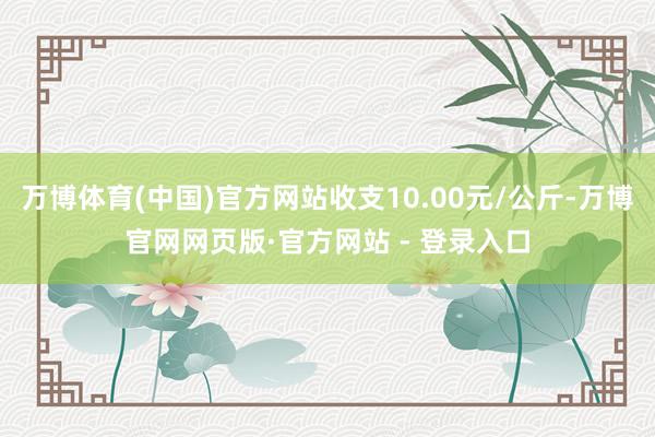 万博体育(中国)官方网站收支10.00元/公斤-万博官网网页版·官方网站 - 登录入口