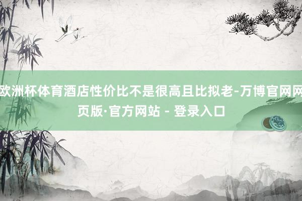 欧洲杯体育酒店性价比不是很高且比拟老-万博官网网页版·官方网站 - 登录入口