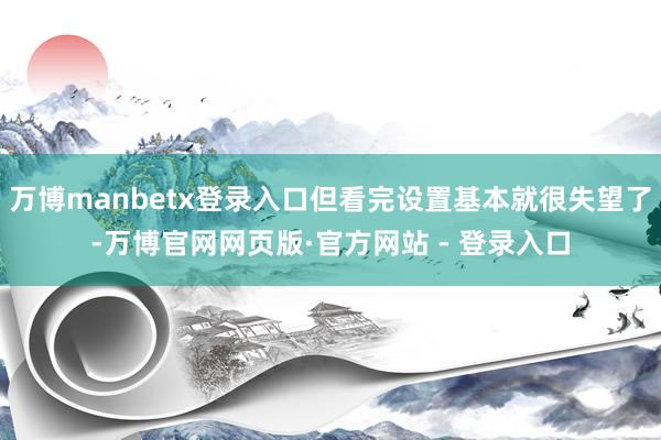 万博manbetx登录入口但看完设置基本就很失望了-万博官网网页版·官方网站 - 登录入口