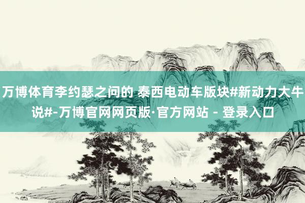 万博体育李约瑟之问的 泰西电动车版块#新动力大牛说#-万博官网网页版·官方网站 - 登录入口