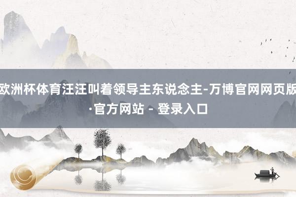 欧洲杯体育汪汪叫着领导主东说念主-万博官网网页版·官方网站 - 登录入口