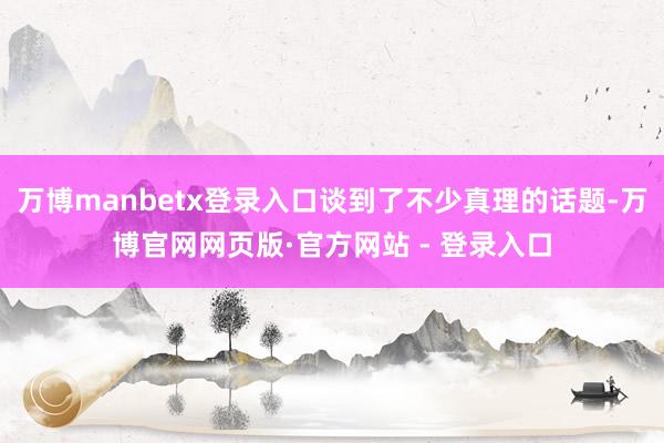 万博manbetx登录入口谈到了不少真理的话题-万博官网网页版·官方网站 - 登录入口