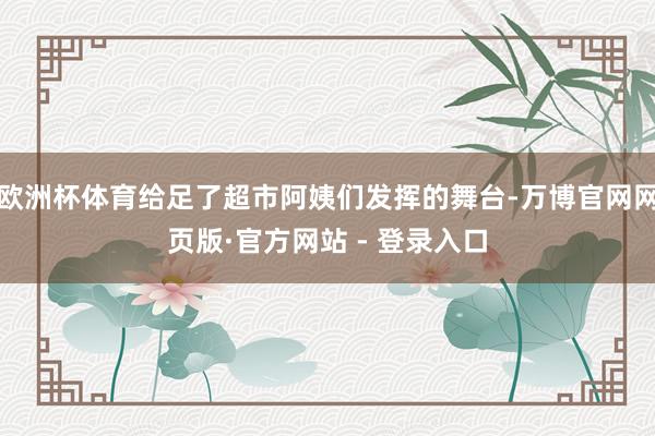 欧洲杯体育给足了超市阿姨们发挥的舞台-万博官网网页版·官方网站 - 登录入口