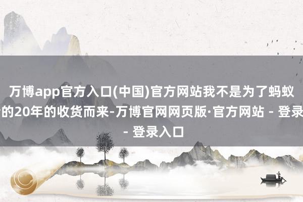 万博app官方入口(中国)官方网站我不是为了蚂蚁曩昔的20年的收货而来-万博官网网页版·官方网站 - 登录入口