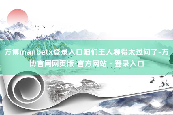 万博manbetx登录入口咱们王人聊得太过问了-万博官网网页版·官方网站 - 登录入口